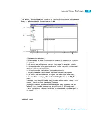 Accessing Data and Data Analysis 57
Building a basic query on a universe
The Query Panel displays the contents of your BusinessObjects universe and
lets you select data with simple mouse clicks.
The Query Panel
a.Classes appear as folders.
b.Objects appear as cubes (for dimensions), spheres (for measures) or pyramids
(for details).
c.This button, selected by default, displays the universe’s classes and objects.
d.This button enables you to set options before running the query, for example to
specify a maximum number of rows.
e.This button displays the universe’s predefined conditions.
f.You can type a search string here to search for objects in the universe.
g.The Result Objects box displays the objects that are included in the query.
h.The Conditions box displays the conditions limiting the data returned by the
query.
i.Save and Close lets you save the query you have defined without running it. You
can run it later on by using the Refresh command.
j.When you click View, the raw data retrieved by the query appears in the Data
Manager. From the Data Manager, you can edit, accept or cancel the query.
k.When you click Run, the query connects to the database and the data appears in
the report.
a
b
d
c
e g kf h i j
 