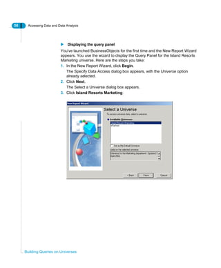 58 Accessing Data and Data Analysis
Building Queries on Universes
Displaying the query panel
You’ve launched BusinessObjects for the first time and the New Report Wizard
appears. You use the wizard to display the Query Panel for the Island Resorts
Marketing universe. Here are the steps you take:
1. In the New Report Wizard, click Begin.
The Specify Data Access dialog box appears, with the Universe option
already selected.
2. Click Next.
The Select a Universe dialog box appears.
3. Click Island Resorts Marketing:
 