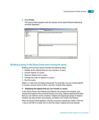 Accessing Data and Data Analysis 59
Building a basic query on a universe
4. Click Finish.
The Query Panel appears with the classes of the Island Resorts Marketing
universe displayed:
Building a query in the Query Panel and running the query
Building and running a query includes the following steps:
1. Display all the objects that you can include in a query
2. Include objects in a query
3. Remove objects from a query
4. Change the order of objects in a query
5. Run the query
Steps 2, 3, and 4 are not always sequential. For example, you can include objects
in a query, remove some of them, and then include other objects.
Displaying the objects that you can include in a query
In the Query Panel, the Classes and Objects box presents the classes, sub-
classes and objects of the universe that you are using. Objects represent the data
that you can retrieve via the universe. Classes are logical groupings of objects.
Classes can also contain sub-classes, as folders can contain sub-folders.
When the Query Panel appears, only the universe’s classes are visible. Click the
+ plus to the left of a class icon to view the class’s objects and sub-classes.
 