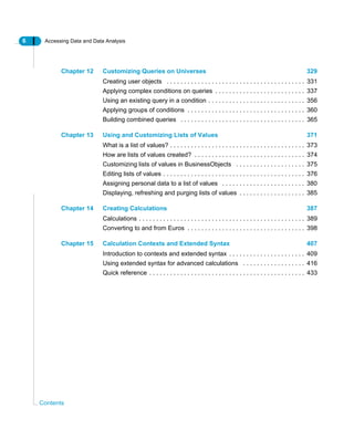 6 Accessing Data and Data Analysis
Contents
Chapter 12 Customizing Queries on Universes 329
Creating user objects . . . . . . . . . . . . . . . . . . . . . . . . . . . . . . . . . . . . . . . . 331
Applying complex conditions on queries . . . . . . . . . . . . . . . . . . . . . . . . . . 337
Using an existing query in a condition . . . . . . . . . . . . . . . . . . . . . . . . . . . . 356
Applying groups of conditions . . . . . . . . . . . . . . . . . . . . . . . . . . . . . . . . . . 360
Building combined queries . . . . . . . . . . . . . . . . . . . . . . . . . . . . . . . . . . . . 365
Chapter 13 Using and Customizing Lists of Values 371
What is a list of values? . . . . . . . . . . . . . . . . . . . . . . . . . . . . . . . . . . . . . . . 373
How are lists of values created? . . . . . . . . . . . . . . . . . . . . . . . . . . . . . . . . 374
Customizing lists of values in BusinessObjects . . . . . . . . . . . . . . . . . . . . 375
Editing lists of values . . . . . . . . . . . . . . . . . . . . . . . . . . . . . . . . . . . . . . . . . 376
Assigning personal data to a list of values . . . . . . . . . . . . . . . . . . . . . . . . 380
Displaying, refreshing and purging lists of values . . . . . . . . . . . . . . . . . . . 385
Chapter 14 Creating Calculations 387
Calculations . . . . . . . . . . . . . . . . . . . . . . . . . . . . . . . . . . . . . . . . . . . . . . . . 389
Converting to and from Euros . . . . . . . . . . . . . . . . . . . . . . . . . . . . . . . . . . 398
Chapter 15 Calculation Contexts and Extended Syntax 407
Introduction to contexts and extended syntax . . . . . . . . . . . . . . . . . . . . . . 409
Using extended syntax for advanced calculations . . . . . . . . . . . . . . . . . . 416
Quick reference . . . . . . . . . . . . . . . . . . . . . . . . . . . . . . . . . . . . . . . . . . . . . 433
 
