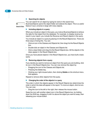 60 Accessing Data and Data Analysis
Building Queries on Universes
Searching for objects
You can search for an object by typing its name in the search box.
BusinessObjects opens the object folder and selects the object. This is a useful
feature if your universe is large with many objects.
Including objects in a query
When you include an object in the query, you instruct BusinessObjects to retrieve
the data for that object from the database. For example, to display revenue by
resort in your report, you include the Revenue and Resort objects in the query.
You include an object in a query by placing it in the Result Objects box. There are
three ways of doing this. You can:
• Click an icon in the Classes and Objects list, then drag it to the Result Objects
box.
• Double-click an object in the Classes and Objects list.
• Click a class folder and drag it to the Result Objects box. All the objects in the
class appear in the Result Objects box.
Once you have placed objects in the Result Objects box, you have built a basic
query.
Removing objects from a query
If you decide you want to remove an object from the query you are building, click
its icon in the Result Objects box. You can now remove the object by:
• Dragging the icon to the Classes and Objects list.
• Pressing the Delete key.
• Clicking your right-mouse button, then clicking Delete on the shortcut menu
that appears.
Repeat to remove other objects from the query.
Changing the order of the objects in a query
The order in which the objects appear in the Result Objects box determines the
order in which the data will appear in the report. To move an object, click its icon.
You can now:
• Drag the icon to the left or the right, then release the mouse button.
Swap the icon with another object icon in the Result Objects box, by holding
down the Shift key, dragging it until it is above the object you want to swap, then
releasing your mouse button.
Search Box
 