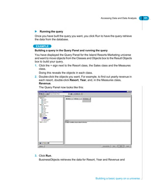 Accessing Data and Data Analysis 61
Building a basic query on a universe
Running the query
Once you have built the query you want, you click Run to have the query retrieve
the data from the database.
EXAMPLE
Building a query in the Query Panel and running the query
You have displayed the Query Panel for the Island Resorts Marketing universe
and want to move objects from the Classes and Objects box to the Result Objects
box to build your query.
1. Click the + sign next to the Resort class, the Sales class and the Measures
class.
Doing this reveals the objects in each class.
2. Double-click the objects you want. For example, to find out yearly revenue in
each resort, double-click Resort, Year, and, in the Measures class,
Revenue.
The Query Panel now looks like this:
3. Click Run.
BusinessObjects retrieves the data for Resort, Year and Revenue and
 