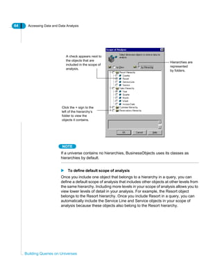 64 Accessing Data and Data Analysis
Building Queries on Universes
NOTE
If a universe contains no hierarchies, BusinessObjects uses its classes as
hierarchies by default.
To define default scope of analysis
Once you include one object that belongs to a hierarchy in a query, you can
define a default scope of analysis that includes other objects at other levels from
the same hierarchy. Including more levels in your scope of analysis allows you to
view lower levels of detail in your analysis. For example, the Resort object
belongs to the Resort hierarchy. Once you include Resort in a query, you can
automatically include the Service Line and Service objects in your scope of
analysis because these objects also belong to the Resort hierarchy.
A check appears next to
the objects that are
included in the scope of
analysis.
Click the + sign to the
left of the hierarchy’s
folder to view the
objects it contains.
Hierarchies are
represented
by folders.
 