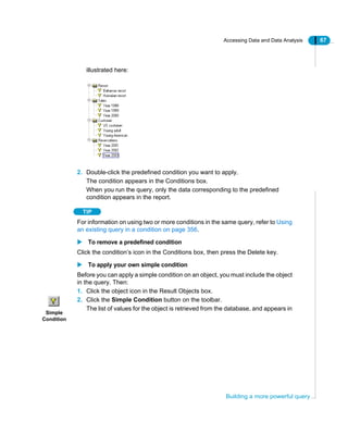 Accessing Data and Data Analysis 67
Building a more powerful query
illustrated here:
2. Double-click the predefined condition you want to apply.
The condition appears in the Conditions box.
When you run the query, only the data corresponding to the predefined
condition appears in the report.
TIP
For information on using two or more conditions in the same query, refer to Using
an existing query in a condition on page 356.
To remove a predefined condition
Click the condition’s icon in the Conditions box, then press the Delete key.
To apply your own simple condition
Before you can apply a simple condition on an object, you must include the object
in the query. Then:
1. Click the object icon in the Result Objects box.
2. Click the Simple Condition button on the toolbar.
The list of values for the object is retrieved from the database, and appears in
Simple
Condition
 