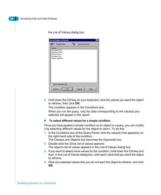 68 Accessing Data and Data Analysis
Building Queries on Universes
the List of Values dialog box:
3. Hold down the Ctrl key on your keyboard, click the values you want the object
to retrieve, then click OK.
The condition appears in the Conditions box.
When you run the query, only the data corresponding to the value(s) you
selected will appear in the report.
To select different values for a simple condition
Once you have applied a simple condition on an object in a query, you can modify
it by selecting different values for the object to return. To do this:
1. In the Conditions box of the Query Panel, click the value(s) that appear(s) on
the right-hand side of the condition.
The Classes and Objects box becomes the Operands box.
2. Double-click the Show list of values operand.
The object's list of values appears in the List of Values dialog box.
3. If you want to select more values for the condition, hold down the Ctrl key and
then, in the List of Values dialog box, click each value that you want the object
to retrieve.
4. Click any selected values that you do not want the object to retrieve, and click
OK.
 