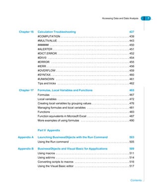 Accessing Data and Data Analysis 7
Contents
Chapter 16 Calculation Troubleshooting 437
#COMPUTATION . . . . . . . . . . . . . . . . . . . . . . . . . . . . . . . . . . . . . . . . . . . . 439
#MULTIVALUE . . . . . . . . . . . . . . . . . . . . . . . . . . . . . . . . . . . . . . . . . . . . . . 443
####### . . . . . . . . . . . . . . . . . . . . . . . . . . . . . . . . . . . . . . . . . . . . . . . . . . . 450
#ALERTER . . . . . . . . . . . . . . . . . . . . . . . . . . . . . . . . . . . . . . . . . . . . . . . . . 451
#DICT.ERROR . . . . . . . . . . . . . . . . . . . . . . . . . . . . . . . . . . . . . . . . . . . . . . 452
#DIV/0 . . . . . . . . . . . . . . . . . . . . . . . . . . . . . . . . . . . . . . . . . . . . . . . . . . . . 454
#ERROR . . . . . . . . . . . . . . . . . . . . . . . . . . . . . . . . . . . . . . . . . . . . . . . . . . 455
#IERR . . . . . . . . . . . . . . . . . . . . . . . . . . . . . . . . . . . . . . . . . . . . . . . . . . . . . 456
#OVERFLOW . . . . . . . . . . . . . . . . . . . . . . . . . . . . . . . . . . . . . . . . . . . . . . . 459
#SYNTAX . . . . . . . . . . . . . . . . . . . . . . . . . . . . . . . . . . . . . . . . . . . . . . . . . . 460
#UNKNOWN . . . . . . . . . . . . . . . . . . . . . . . . . . . . . . . . . . . . . . . . . . . . . . . 461
Tips and tricks . . . . . . . . . . . . . . . . . . . . . . . . . . . . . . . . . . . . . . . . . . . . . . 462
Chapter 17 Formulas, Local Variables and Functions 465
Formulas . . . . . . . . . . . . . . . . . . . . . . . . . . . . . . . . . . . . . . . . . . . . . . . . . . 467
Local variables . . . . . . . . . . . . . . . . . . . . . . . . . . . . . . . . . . . . . . . . . . . . . . 472
Creating local variables by grouping values . . . . . . . . . . . . . . . . . . . . . . . . 476
Managing formulas and local variables . . . . . . . . . . . . . . . . . . . . . . . . . . . 481
Functions . . . . . . . . . . . . . . . . . . . . . . . . . . . . . . . . . . . . . . . . . . . . . . . . . . 483
Function equivalents in Microsoft Excel . . . . . . . . . . . . . . . . . . . . . . . . . . . 487
More examples of using formulas . . . . . . . . . . . . . . . . . . . . . . . . . . . . . . . 490
Part V Appendix
Appendix A Launching BusinessObjects with the Run Command 503
Using the Run command . . . . . . . . . . . . . . . . . . . . . . . . . . . . . . . . . . . . . . 505
Appendix B BusinessObjects and Visual Basic for Appplications 509
Using macros . . . . . . . . . . . . . . . . . . . . . . . . . . . . . . . . . . . . . . . . . . . . . . . 511
Using add-ins . . . . . . . . . . . . . . . . . . . . . . . . . . . . . . . . . . . . . . . . . . . . . . . 514
Converting scripts to macros . . . . . . . . . . . . . . . . . . . . . . . . . . . . . . . . . . . 516
Using the Visual Basic editor . . . . . . . . . . . . . . . . . . . . . . . . . . . . . . . . . . . 517
 