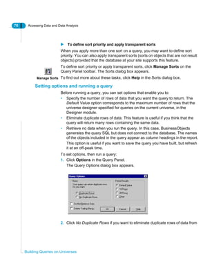 70 Accessing Data and Data Analysis
Building Queries on Universes
To define sort priority and apply transparent sorts
When you apply more than one sort on a query, you may want to define sort
priority. You can also apply transparent sorts (sorts on objects that are not result
objects) provided that the database at your site supports this feature.
To define sort priority or apply transparent sorts, click Manage Sorts on the
Query Panel toolbar. The Sorts dialog box appears.
To find out more about these tasks, click Help in the Sorts dialog box.
Setting options and running a query
Before running a query, you can set options that enable you to:
• Specify the number of rows of data that you want the query to return. The
Default Value option corresponds to the maximum number of rows that the
universe designer specified for queries on the current universe, in the
Designer module.
• Eliminate duplicate rows of data. This feature is useful if you think that the
query will return many rows containing the same data.
• Retrieve no data when you run the query. In this case, BusinessObjects
generates the query SQL but does not connect to the database. The names
of the objects included in the query appear as column headings in the report.
This option is useful if you want to save the query you have built, but refresh
it at an off-peak time.
To set options, then run a query:
1. Click Options in the Query Panel.
The Query Options dialog box appears.
2. Click No Duplicate Rows if you want to eliminate duplicate rows of data from
Manage Sorts
 