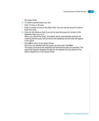 Accessing Data and Data Analysis 71
Building a more powerful query
the query result.
3. To obtain a partial result, you can:
• Click 10 rows or 20 rows.
• Enter a number of rows in the Other field. You can use the arrows to raise or
lower the value.
4. Click Do Not Retrieve Data if you do not want the query to connect to the
database when you run it.
When you refresh the query, this option will be automatically switched off,
meaning that the query will connect to the database and the data will appear
in the report.
• Click OK to return to the Query Panel.
Once you are satisfied with the query you have built, click Run.
The query connects to the database and retrieves the data you specified. The
report that appears displays the data for the objects that you placed in the
Result Objects box in the Query Panel.
 