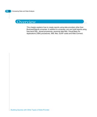74 Accessing Data and Data Analysis
Building Queries with Other Types of Data Provider
Overview
This chapter explains how to create reports using data providers other than
BusinessObjects universes. In addition to universes, you can build reports using
free-hand SQL, stored procedures, personal data files, Visual Basic for
Applications (VBA) procedures, XML files, OLAP cubes and Web Connect.
 