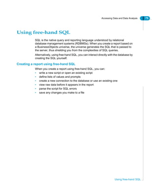 Accessing Data and Data Analysis 75
Using free-hand SQL
Using free-hand SQL
SQL is the native query and reporting language understood by relational
database management systems (RDBMSs). When you create a report based on
a BusinessObjects universe, the universe generates the SQL that is passed to
the server, thus shielding you from the complexities of SQL queries.
Alternatively, using free-hand SQL, you can interact directly with the database by
creating the SQL yourself.
Creating a report using free-hand SQL
When you create a report using free-hand SQL, you can:
• write a new script or open an existing script
• define lists of values and prompts
• create a new connection to the database or use an existing one
• view raw data before it appears in the report
• parse the script for SQL errors
• save any changes you make to a file
 
