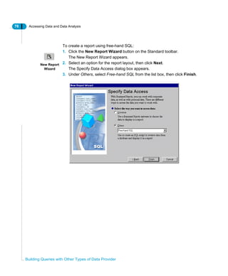 76 Accessing Data and Data Analysis
Building Queries with Other Types of Data Provider
To create a report using free-hand SQL:
1. Click the New Report Wizard button on the Standard toolbar.
The New Report Wizard appears.
2. Select an option for the report layout, then click Next.
The Specify Data Access dialog box appears.
3. Under Others, select Free-hand SQL from the list box, then click Finish.
New Report
Wizard
 