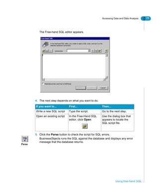 Accessing Data and Data Analysis 77
Using free-hand SQL
The Free-hand SQL editor appears.
4. The next step depends on what you want to do.
5. Click the Parse button to check the script for SQL errors.
BusinessObjects runs the SQL against the database and displays any error
message that the database returns.
If you want to... First... Then...
Write a new SQL script Type the script. Go to the next step.
Open an existing script In the Free-Hand SQL
editor, click Open:
Use the dialog box that
appears to locate the
SQL script file.
Parse
 
