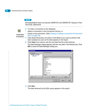 78 Accessing Data and Data Analysis
Building Queries with Other Types of Data Provider
NOTE
BusinessObjects does not execute COMPUTE and ORDER BY clauses in free-
hand SQL statements.
6. To make a connection to the database:
• Select a connection in the Connection list box, or
• Create a new connection. (See Creating or editing a connection for free-hand
SQL on page 79).
7. Cliick Build Hierarchies and Start in Drill Mode if you want to perform drill-
down analysis as soon as the data appears in the report.
8. Click View if you want to see the raw data that the script retrieves.
The Data Manager dialog appears with the raw data in the Results tab. Click
OK to close the Data Manager dialog box.
9. Click Run.
The data retrieved by the SQL query appears in the report.
Create New
Connection
 