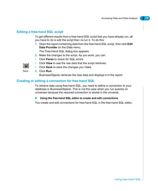 Accessing Data and Data Analysis 79
Using free-hand SQL
Editing a free-hand SQL script
To get different results from a free-hand SQL script that you have already run, all
you have to do is edit the script then re-run it. To do this:
1. Open the report containing data from the free-hand SQL script, then click Edit
Data Provider on the Data menu.
The Free-Hand SQL dialog box appears.
2. Make the changes to the script. As you work, you can:
• Click Parse to check for SQL errors.
• Click View to see the raw data that the script retrieves.
• Click Save to save the changes you make.
3. Click Run.
BusinessObjects retrieves the new data and displays it in the report.
Creating or editing a connection for free-hand SQL
To retrieve data using free-hand SQL, you need to define a connection to your
database in BusinessObjects. This is not the case when you run queries on
universes because the required connection is stored in the universe.
Using the free-hand SQL editor to create and edit connections
You create and edit connections for free-hand SQL in the free-hand SQL editor.
Save
 