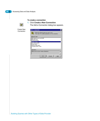 80 Accessing Data and Data Analysis
Building Queries with Other Types of Data Provider
To create a connection
1. Click Create a New Connection.
The Add a Connection dialog box appears.
Create New
Connection
 