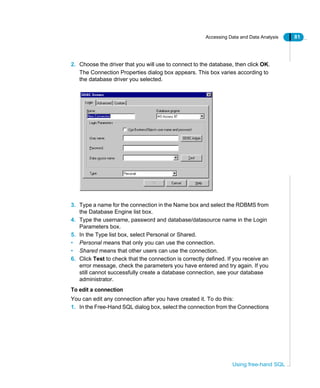 Accessing Data and Data Analysis 81
Using free-hand SQL
2. Choose the driver that you will use to connect to the database, then click OK.
The Connection Properties dialog box appears. This box varies according to
the database driver you selected.
3. Type a name for the connection in the Name box and select the RDBMS from
the Database Engine list box.
4. Type the username, password and database/datasource name in the Login
Parameters box.
5. In the Type list box, select Personal or Shared.
• Personal means that only you can use the connection.
• Shared means that other users can use the connection.
6. Click Test to check that the connection is correctly defined. If you receive an
error message, check the parameters you have entered and try again. If you
still cannot successfully create a database connection, see your database
administrator.
To edit a connection
You can edit any connection after you have created it. To do this:
1. In the Free-Hand SQL dialog box, select the connection from the Connections
 