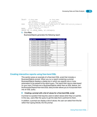 Accessing Data and Data Analysis 83
Using free-hand SQL
SELECT ol.shop_name as shop_name,
al.category as category,
SUM (sf.quantity_sold) as quantity_sold
FROM outlet_lookup ol INNER JOIN (shop_facts sf INNER JOIN article_lookup al
ON sf.article_id = al.article_id)
ON ol.shop_id = sf.shop_id
WHERE state = 'Florida'
GROUP BY ol.shop_name, al.category
9. Click Run.
BusinessObjects generates the following report:
Creating interactive reports using free-hand SQL
This section gives an example of a free-hand SQL script that includes a
BusinessObjects prompt. When you run a report containing a prompt
BusinessObjects displays a dialog box in which you specify one or more
parameters to be passed to the report query. The report then returns data based
on your input. Prompts are a BusinessObjects rather than an SQL feature, but
the BusinessObjects free-hand SQL data provider allows you to incorporate them
into an SQL query.
Creating a prompt with a list of values for a free-hand SQL script
A prompt is a question that requires users to select values when they run queries.
In this way, users filter the query to get the data that is pertinent to them.
In addition, a prompt can display a list of values; the user can select from this list
rather than typing directly into the prompt.
 