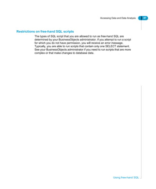Accessing Data and Data Analysis 87
Using free-hand SQL
Restrictions on free-hand SQL scripts
The types of SQL script that you are allowed to run as free-hand SQL are
determined by your BusinessObjects administrator. If you attempt to run a script
for which you do not have permission, you will receive an error message.
Typically, you are able to run scripts that contain only one SELECT statement.
See your BusinessObjects administrator if you need to run scripts that are more
complex or that make changes to database data.
 