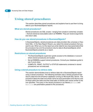 88 Accessing Data and Data Analysis
Building Queries with Other Types of Data Provider
Using stored procedures
This section describes stored procedures and explains how to use them to bring
data to your BusinessObjects reports.
What are stored procedures?
Stored procedures are SQL scripts—ranging from simple to extremely complex
—that are stored as executable code in an RDBMS. They can receive arguments
and return data.
How do you use stored procedures in BusinessObjects?
In BusinessObjects, stored procedures are data providers like universes or free-
hand SQL. In the New Report Wizard, you select the stored procedure that you
want to use. When you run the report you enter data for any input parameters that
the procedure has and the procedure returns data to BusinessObjects which
BusinessObjects presents as a report.
Restrictions on stored procedures
• The BusinessObjects supervisor grants access to the database or account
where stored procedures are located.
• Not all RDBMSs support stored procedures. Consult your database guide to
see if yours does.
• COMPUTE, PRINT, OUTPUT or STATUS statements contained in stored
procedures are not executed.
Using a stored procedure to retrieve data
This section demonstrates how to retrieve data into a BusinessObjects report
using a stored procedure. The following example uses a stored procedure that
returns data from the eFashion database running on Microsoft SQL Server. The
procedure takes the state and article name as input parameters and returns a list
of shops within the state and their total sales of articles with names similar to the
one specified. The query in the stored procedure is as follows (@state and
@article are parameters passed to the procedure):
 