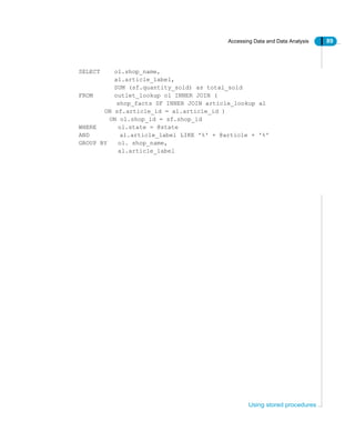 Accessing Data and Data Analysis 89
Using stored procedures
SELECT ol.shop_name,
al.article_label,
SUM (sf.quantity_sold) as total_sold
FROM outlet_lookup ol INNER JOIN (
shop_facts SF INNER JOIN article_lookup al
ON sf.article_id = al.article_id )
ON ol.shop_id = sf.shop_id
WHERE ol.state = @state
AND al.article_label LIKE '%' + @article + '%'
GROUP BY ol. shop_name,
al.article_label
 