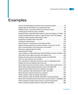 Accessing Data and Data Analysis 9
Examples
Examples
How do the official figures compare with my personal targets? . . . . . . . . . . 45
Adding regional information to an existing document . . . . . . . . . . . . . . . . . 47
Building a query in the Query Panel and running the query . . . . . . . . . . . . . 61
Limiting query results by using a condition . . . . . . . . . . . . . . . . . . . . . . . . . 66
Create eFashion report that shows sales by store and category in Florida . 82
Create prompted eFashion report on sales by state, store and category . . 85
Creating a report showing article sales by state . . . . . . . . . . . . . . . . . . . . . 90
Accessing an Outlook inbox using VBA . . . . . . . . . . . . . . . . . . . . . . . . . . . 100
Creating an Internet query . . . . . . . . . . . . . . . . . . . . . . . . . . . . . . . . . . . . . 138
BUSINESSOBJECTS prompts you to link data providers . . . . . . . . . . . . . . . . 212
Reports showing revenue by country and resort, revenue by country . . . . 227
Why is revenue better in this resort than in the others? . . . . . . . . . . . . . . . 238
Move from analyzing Resort to Sales . . . . . . . . . . . . . . . . . . . . . . . . . . . . 244
Analyzing profit margin . . . . . . . . . . . . . . . . . . . . . . . . . . . . . . . . . . . . . . . . 254
Focus analysis on high-profile resort using drill filters as query conditions 259
Filter data to show sales revenue for two regions only . . . . . . . . . . . . . . . 299
Display only those stores with weekly revenue over $200 000 . . . . . . . . . 304
How can I get months to sort correctly? . . . . . . . . . . . . . . . . . . . . . . . . . . . 310
Sort customers by nationality and then by name in alphabetical order . . . 312
Display the three top-selling product lines only . . . . . . . . . . . . . . . . . . . . . 315
Show sales revenue for top three months, compare with overall revenue . 319
Which sales representatives generate revenue over $500 000 . . . . . . . . . 323
Obtaining total ordered revenue by creating a user object . . . . . . . . . . . . 331
Which customers made reservations for 2001 and 2002? . . . . . . . . . . . . . 337
When did each customer last pay for a product? . . . . . . . . . . . . . . . . . . . . 345
Which customer made the earliest reservation? . . . . . . . . . . . . . . . . . . . . 354
Which customer made the earliest reservation? (using calculation) . . . . . 355
Return list of resorts/revenues where resort country revenue > $1000000 356
Which customers bought a given product in a given time period? . . . . . . . 363
Which customers bought products in both 2001 and 2002? . . . . . . . . . . . 368
 