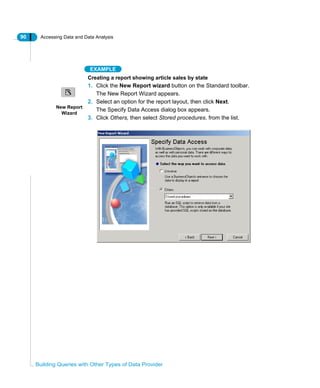 90 Accessing Data and Data Analysis
Building Queries with Other Types of Data Provider
EXAMPLE
Creating a report showing article sales by state
1. Click the New Report wizard button on the Standard toolbar.
The New Report Wizard appears.
2. Select an option for the report layout, then click Next.
The Specify Data Access dialog box appears.
3. Click Others, then select Stored procedures. from the list.
New Report
Wizard
 