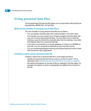 94 Accessing Data and Data Analysis
Building Queries with Other Types of Data Provider
Using personal data files
The Personal Data File data provider allows you to access data in Microsoft Excel
spreadsheets, dBASE files, and text files.
What are the benefits of using personal data files?
The main benefits of using personal data files are as follows:
• You can display corporate data next to personal data in the same report.
For example, you can compare your company budget (corporate data) with
your own running costs (personal data). You can obtain such a report by
building a query to retrieve the corporate data, then by inserting a new table
that displays data from a personal data file.
• If you have no connection to a remote database or if there is no RDBMS at
your site, you can use personal data files as your only data source.
• You can use BusinessObjects reporting and analysis features to work on data
that comes from other applications.
Creating a report using a personal data file
Creating a report from a personal data file is a two-stage procedure:
• Specify the personal data file that you want to use for the report. This is
described under Selecting the personal data file for the report on page 95.
• Set options that depend on the type of file you selected in the first stage. For
example, the options to set for a spreadsheet are different from those for a
text file.
 