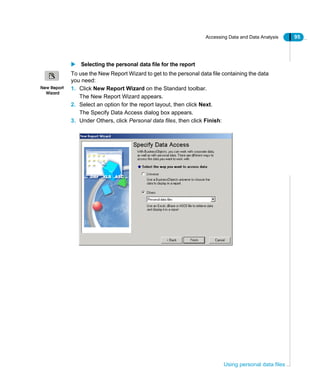 Accessing Data and Data Analysis 95
Using personal data files
Selecting the personal data file for the report
To use the New Report Wizard to get to the personal data file containing the data
you need:
1. Click New Report Wizard on the Standard toolbar.
The New Report Wizard appears.
2. Select an option for the report layout, then click Next.
The Specify Data Access dialog box appears.
3. Under Others, click Personal data files, then click Finish:
New Report
Wizard
 