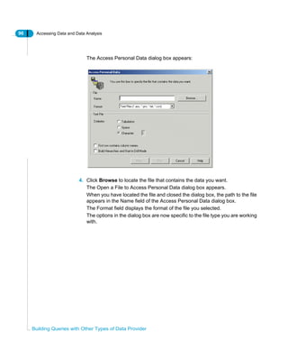 96 Accessing Data and Data Analysis
Building Queries with Other Types of Data Provider
The Access Personal Data dialog box appears:
4. Click Browse to locate the file that contains the data you want.
The Open a File to Access Personal Data dialog box appears.
When you have located the file and closed the dialog box, the path to the file
appears in the Name field of the Access Personal Data dialog box.
The Format field displays the format of the file you selected.
The options in the dialog box are now specific to the file type you are working
with.
 