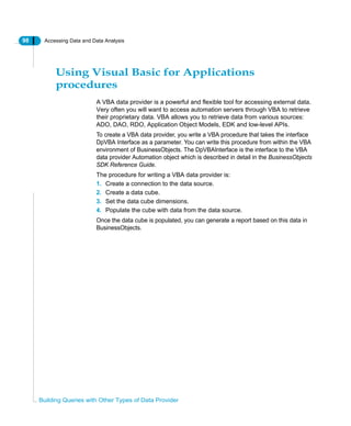 98 Accessing Data and Data Analysis
Building Queries with Other Types of Data Provider
Using Visual Basic for Applications
procedures
A VBA data provider is a powerful and flexible tool for accessing external data.
Very often you will want to access automation servers through VBA to retrieve
their proprietary data. VBA allows you to retrieve data from various sources:
ADO, DAO, RDO, Application Object Models, EDK and low-level APIs.
To create a VBA data provider, you write a VBA procedure that takes the interface
DpVBA Interface as a parameter. You can write this procedure from within the VBA
environment of BusinessObjects. The DpVBAInterface is the interface to the VBA
data provider Automation object which is described in detail in the BusinessObjects
SDK Reference Guide.
The procedure for writing a VBA data provider is:
1. Create a connection to the data source.
2. Create a data cube.
3. Set the data cube dimensions.
4. Populate the cube with data from the data source.
Once the data cube is populated, you can generate a report based on this data in
BusinessObjects.
 