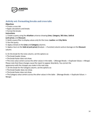 14
Activity w6: Formatting breaks and cross tabs
Objectives
• Create a cross tab
• Apply calculations and breaks
• Format the breaks
Instructions
1. Create a query using the eFashion universe showing Lines, Category, SKU desc, Sold at
(unit price), and Discount.
2. Build a query filter to display values only for the Lines: Leather and City Skirts
3. Run the query.
4. Apply a break on the Lines and Category columns.
5. Apply a Sum on the Sold at (unit price) (Analysis -> Function) column and an Average on the Discount
column.
6. On the break for the Lines column, set the options so:
• The break header shows.
• The break footer does not show.
• The Lines value centers across the other values in the table. – (Manage Breaks -> Duplicate Values -> Merge)
Please note that these changes cause the report to appear disorderly. You correct the
appearance with the changes you make in the next step.
7. On the break for the Category column, set the options so:
• The break header does not show.
• The break footer does not show.
• The Category value centers across the other values in the table - (Manage Breaks -> Duplicate Values ->
Merge)
 