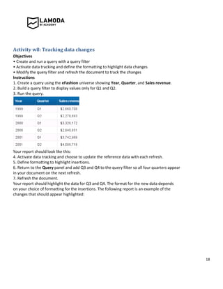 18
Activity w8: Tracking data changes
Objectives
• Create and run a query with a query filter
• Activate data tracking and define the formatting to highlight data changes
• Modify the query filter and refresh the document to track the changes
Instructions
1. Create a query using the eFashion universe showing Year, Quarter, and Sales revenue.
2. Build a query filter to display values only for Q1 and Q2.
3. Run the query.
Your report should look like this:
4. Activate data tracking and choose to update the reference data with each refresh.
5. Define formatting to highlight insertions.
6. Return to the Query panel and add Q3 and Q4 to the query filter so all four quarters appear
in your document on the next refresh.
7. Refresh the document.
Your report should highlight the data for Q3 and Q4. The format for the new data depends
on your choice of formatting for the insertions. The following report is an example of the
changes that should appear highlighted:
 