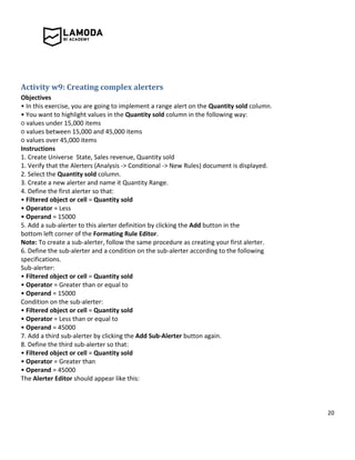 20
Activity w9: Creating complex alerters
Objectives
• In this exercise, you are going to implement a range alert on the Quantity sold column.
• You want to highlight values in the Quantity sold column in the following way:
○ values under 15,000 items
○ values between 15,000 and 45,000 items
○ values over 45,000 items
Instructions
1. Create Universe State, Sales revenue, Quantity sold
1. Verify that the Alerters (Analysis -> Conditional -> New Rules) document is displayed.
2. Select the Quantity sold column.
3. Create a new alerter and name it Quantity Range.
4. Define the first alerter so that:
• Filtered object or cell = Quantity sold
• Operator = Less
• Operand = 15000
5. Add a sub-alerter to this alerter definition by clicking the Add button in the
bottom left corner of the Formating Rule Editor.
Note: To create a sub-alerter, follow the same procedure as creating your first alerter.
6. Define the sub-alerter and a condition on the sub-alerter according to the following
specifications.
Sub-alerter:
• Filtered object or cell = Quantity sold
• Operator = Greater than or equal to
• Operand = 15000
Condition on the sub-alerter:
• Filtered object or cell = Quantity sold
• Operator = Less than or equal to
• Operand = 45000
7. Add a third sub-alerter by clicking the Add Sub-Alerter button again.
8. Define the third sub-alerter so that:
• Filtered object or cell = Quantity sold
• Operator = Greater than
• Operand = 45000
The Alerter Editor should appear like this:
 