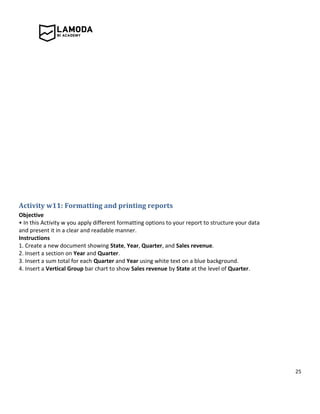 25
Activity w11: Formatting and printing reports
Objective
• In this Activity w you apply different formatting options to your report to structure your data
and present it in a clear and readable manner.
Instructions
1. Create a new document showing State, Year, Quarter, and Sales revenue.
2. Insert a section on Year and Quarter.
3. Insert a sum total for each Quarter and Year using white text on a blue background.
4. Insert a Vertical Group bar chart to show Sales revenue by State at the level of Quarter.
 