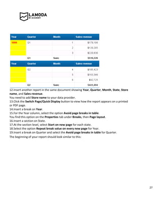 27
12.Insert another report in the same document showing Year, Quarter, Month, State, Store
name, and Sales revenue.
You need to add Store name to your data provider.
13.Click the Switch Page/Quick Display button to view how the report appears on a printed
or PDF page.
14.Insert a break on Year.
15.For the Year column, select the option Avoid page breaks in table.
You find this option on the Properties tab under Breaks, then Page layout.
16.Insert a section on State.
17.At the section level, select Start on new page for each state.
18.Select the option Repeat break value on every new page for Year.
19.Insert a break on Quarter and select the Avoid page breaks in table for Quarter.
The beginning of your report should look similar to this:
 