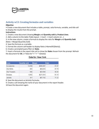 32
Activity w13: Creating formulas and variables
Objective
• Create a new document that includes a table, prompt, ratio formula, variable, and title cell
to display the results from the prompt.
Instructions
1. Create a new document showing Margin and Quantity sold by Product Lines.
2. Add a column to the table (Table layout -> Insert -> insert column on...)
3. In the new column, create a formula to display the ratio for Margin and Quantity Sold.
(Ratio = Margin/Quantity Sold)
4. Save the formula as a variable.
5. Format the column cell header to display Ratio (=NameOF([Ratio]).
6. Create a prompted query filter on State.
7. Insert a formula in the report title cell to show the State chosen from the prompt. Refresh
the document for DC. (="Data for"+":"+" "+[State])
8. Save the document as Activity Formulas.
9. Create a cell showing the name of your document in the report header.
10.Save the document again.
 