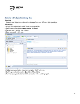 33
Activity w14: Synchronizing data
Objective
• Create a new document and synchronize data from two different data providers.
Instructions
1. Create a new document using the eFashion universe.
2. Build a query that shows Sales revenue per State.
3. Run the query to view your results.
4. Data access tab ->Edit query
4. Add a new query to the document using the eStaff universe.
5. Build a query that shows the Quantity sold per State.
6. Run new query so that a new table is inserted in the existing report.
 