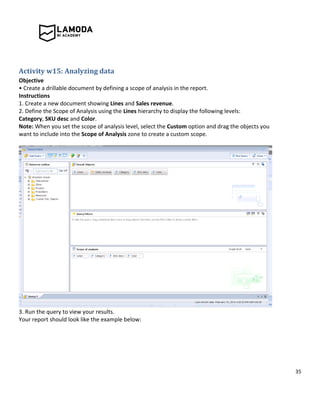 35
Activity w15: Analyzing data
Objective
• Create a drillable document by defining a scope of analysis in the report.
Instructions
1. Create a new document showing Lines and Sales revenue.
2. Define the Scope of Analysis using the Lines hierarchy to display the following levels:
Category, SKU desc and Color.
Note: When you set the scope of analysis level, select the Custom option and drag the objects you
want to include into the Scope of Analysis zone to create a custom scope.
3. Run the query to view your results.
Your report should look like the example below:
 