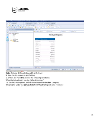 36
Note: Activate drill mode to enable drill down.
4. Save the document as w15 Drilling.
5. Drill on the report to answer the following questions:
Which jacket category has the highest revenue?
List the SKU descriptions for the items under the Outdoor category.
Which color under the Canvas Jacket SKU has the highest sales revenue?
 