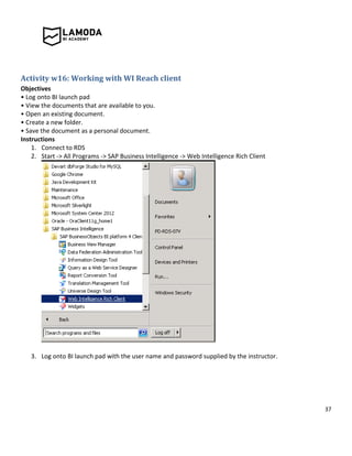 37
Activity w16: Working with WI Reach client
Objectives
• Log onto BI launch pad
• View the documents that are available to you.
• Open an existing document.
• Create a new folder.
• Save the document as a personal document.
Instructions
1. Connect to RDS
2. Start -> All Programs -> SAP Business Intelligence -> Web Intelligence Rich Client
3. Log onto BI launch pad with the user name and password supplied by the instructor.
 