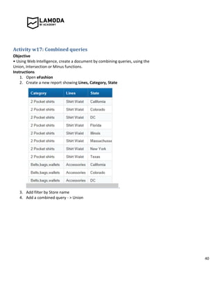 40
Activity w17: Combined queries
Objective
• Using Web Intelligence, create a document by combining queries, using the
Union, Intersection or Minus functions.
Instructions
1. Open eFashion
2. Create a new report showing Lines, Category, State
.
3. Add filter by Store name
4. Add a combined query - > Union
 