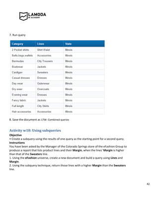 42
7. Run query
8. Save the document as 17W: Combined queries
Activity w18: Using subqueries
Objective
• Create a subquery using the results of one query as the starting point for a second query.
Instructions
You have been asked by the Manager of the Colorado Springs store of the eFashion Group to
produce a report that lists product lines and their Margin, when the lines' Margin is higher
than that of the Sweaters line.
1. Using the eFashion universe, create a new document and build a query using Lines and
Margin.
2. Using the subquery technique, return those lines with a higher Margin than the Sweaters
line.
 