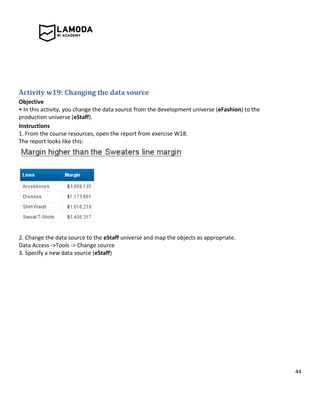 44
Activity w19: Changing the data source
Objective
• In this activity, you change the data source from the development universe (eFashion) to the
production universe (eStaff).
Instructions
1. From the course resources, open the report from exercise W18.
The report looks like this:
2. Change the data source to the eStaff universe and map the objects as appropriate.
Data Access ->Tools -> Change source
3. Specify a new data source (eStaff)
 