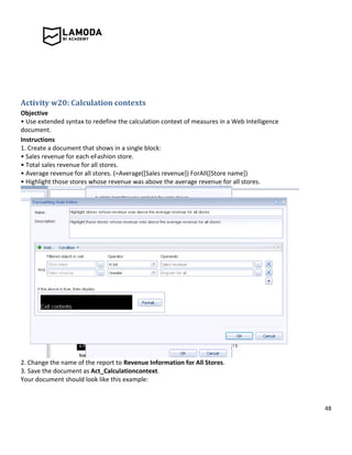 48
Activity w20: Calculation contexts
Objective
• Use extended syntax to redefine the calculation context of measures in a Web Intelligence
document.
Instructions
1. Create a document that shows in a single block:
• Sales revenue for each eFashion store.
• Total sales revenue for all stores.
• Average revenue for all stores. (=Average([Sales revenue]) ForAll([Store name])
• Highlight those stores whose revenue was above the average revenue for all stores.
2. Change the name of the report to Revenue Information for All Stores.
3. Save the document as Act_Calculationcontext.
Your document should look like this example:
 