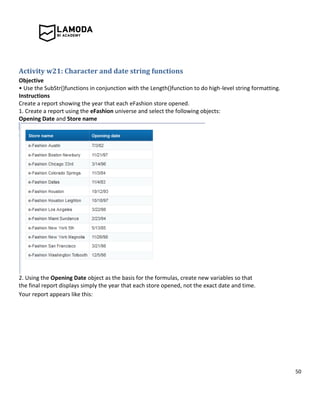 50
Activity w21: Character and date string functions
Objective
• Use the SubStr()functions in conjunction with the Length()function to do high-level string formatting.
Instructions
Create a report showing the year that each eFashion store opened.
1. Create a report using the eFashion universe and select the following objects:
Opening Date and Store name
2. Using the Opening Date object as the basis for the formulas, create new variables so that
the final report displays simply the year that each store opened, not the exact date and time.
Your report appears like this:
 