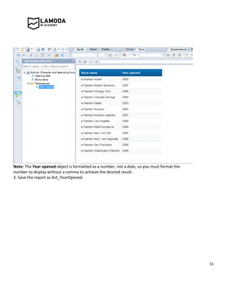 51
Note: The Year opened object is formatted as a number, not a date, so you must format the
number to display without a comma to achieve the desired result.
3. Save the report as Act_YearOpened.
 