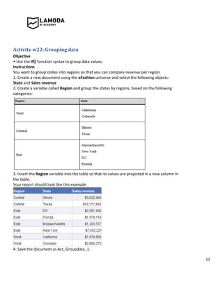 52
Activity w22: Grouping data
Objective
• Use the If() function syntax to group data values.
Instructions
You want to group states into regions so that you can compare revenue per region.
1. Create a new document using the eFashion universe and select the following objects:
State and Sales revenue
2. Create a variable called Region and group the states by regions, based on the following
categories:
3. Insert the Region variable into the table so that its values are projected in a new column in
the table.
Your report should look like this example:
4. Save the document as Act_Groupdata_1.
 