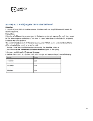 53
Activity w23: Modifying the calculation behavior
Objective
• Use the If() function to create a variable that calculates the projected revenue based on
revenue by store.
Instructions
Using the eFashion universe, you want to display the projected revenue for each store based
on the revenue generated to date. You need to create a variable to calculate this projection
based on the sales revenue.
This variable needs to look at the sales revenue, and if it falls above certain criteria, then a
different calculation needs to be performed.
1. Create a new Web Intelligence document using the eFashion universe.
2. Include the State, Store name and Sales revenue objects in the query.
3. Create a variable called Projected Revenue.
4. Define the formula to calculate each store’s projected revenue based on the following:
 