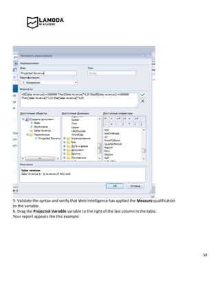 54
5. Validate the syntax and verify that Web Intelligence has applied the Measure qualification
to the variable.
6. Drag the Projected Variable variable to the right of the last column in the table.
Your report appears like this example:
 