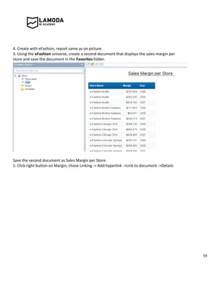 59
4. Create with eFashion, report same as on picture.
3. Using the eFashion universe, create a second document that displays the sales margin per
store and save the document in the Favorites folder.
Save the second document as Sales Margin per Store.
5. Click right button on Margin, chose Linking -> Add hyperlink ->Link to document ->Details
 